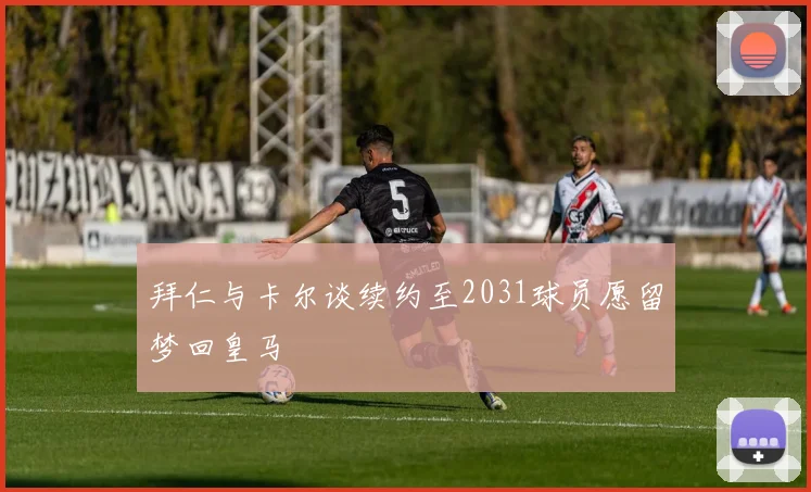 拜仁与卡尔谈续约至2031球员愿留梦回皇马