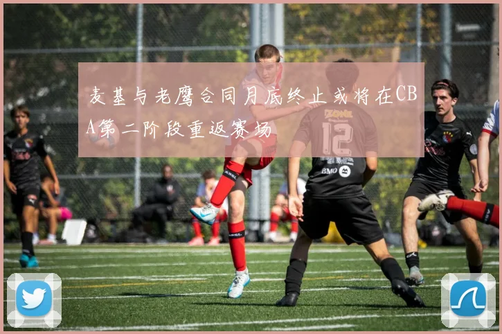麦基与老鹰合同月底终止或将在CBA第二阶段重返赛场