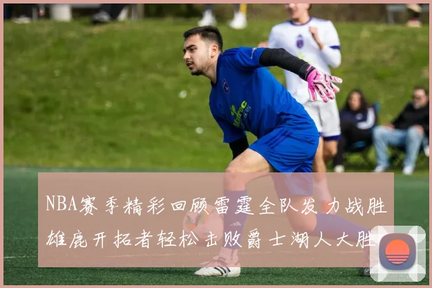 NBA赛季精彩回顾雷霆全队发力战胜雄鹿开拓者轻松击败爵士湖人大胜独行侠