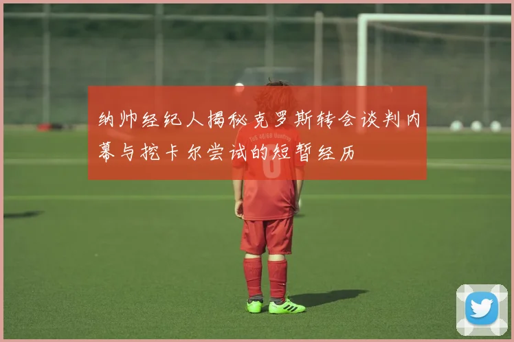 纳帅经纪人揭秘克罗斯转会谈判内幕与挖卡尔尝试的短暂经历