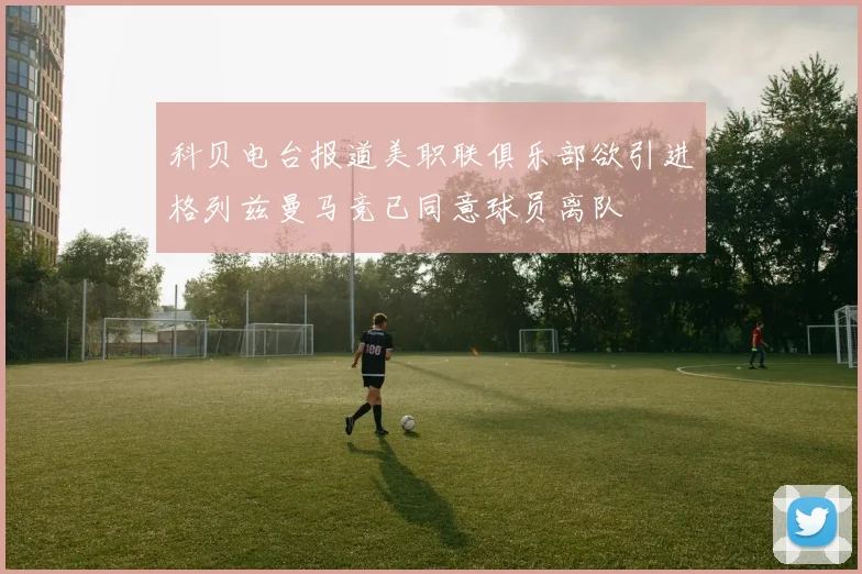 科贝电台报道美职联俱乐部欲引进格列兹曼马竞已同意球员离队