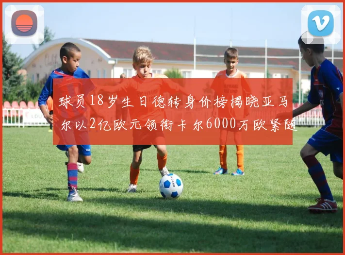 球员18岁生日德转身价榜揭晓亚马尔以2亿欧元领衔卡尔6000万欧紧随其后