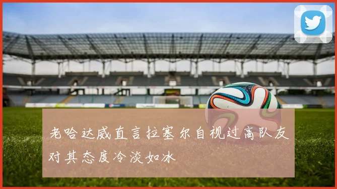 老哈达威直言拉塞尔自视过高队友对其态度冷淡如冰