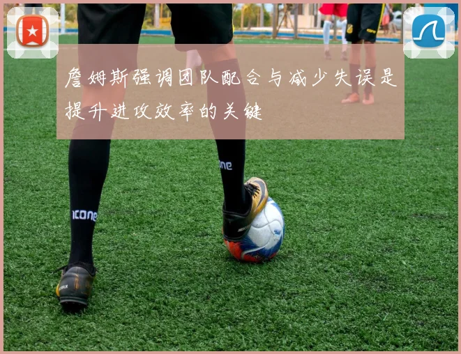 詹姆斯强调团队配合与减少失误是提升进攻效率的关键
