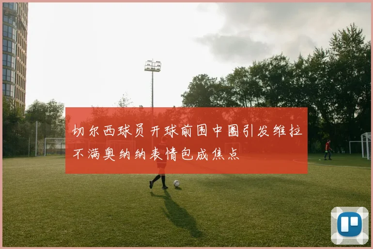 切尔西球员开球前围中圈引发维拉不满奥纳纳表情包成焦点