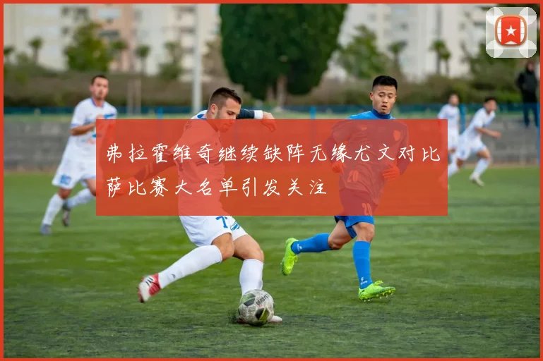 弗拉霍维奇继续缺阵无缘尤文对比萨比赛大名单引发关注