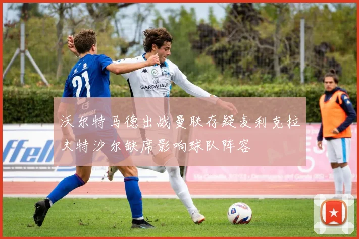 沃尔特马德出战曼联存疑麦利克拉夫特沙尔缺席影响球队阵容