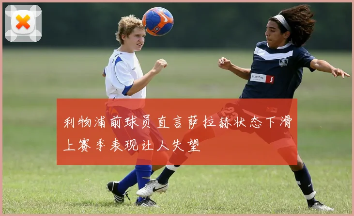 利物浦前球员直言萨拉赫状态下滑上赛季表现让人失望