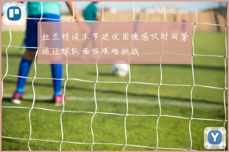杜兰特谈末节进攻困境感叹时间紧迫让球队面临艰难挑战