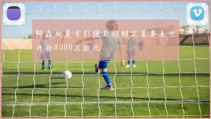 阿森纳夏季引援目标锁定莱奥米兰开价8000万欧元